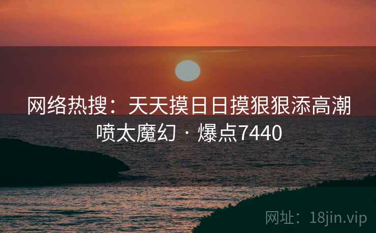 网络热搜:天天摸日日摸狠狠添高潮喷太魔幻 · 爆点7440 第1张 网络热搜:天天摸日日摸狠狠添高潮喷太魔幻 · 爆点7440 第1张
