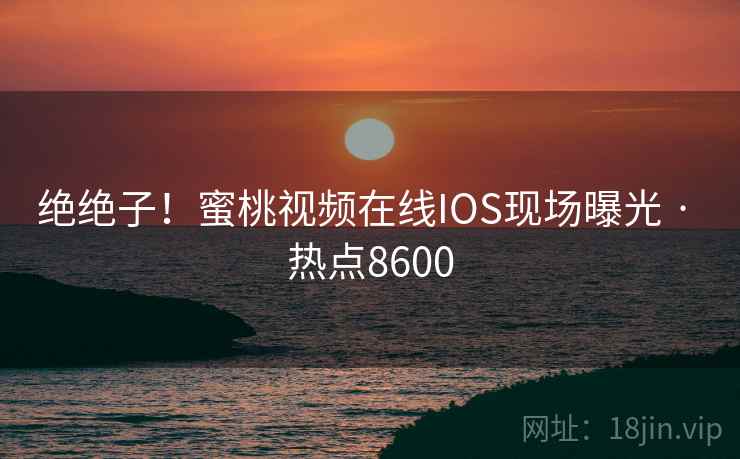 绝绝子!蜜桃视频在线IOS现场曝光 · 热点8600