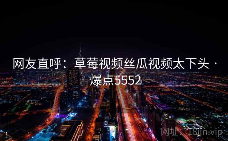 网友直呼:草莓视频丝瓜视频太下头 · 爆点5552