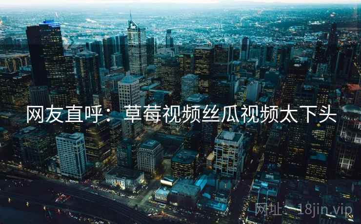 网友直呼:草莓视频丝瓜视频太下头